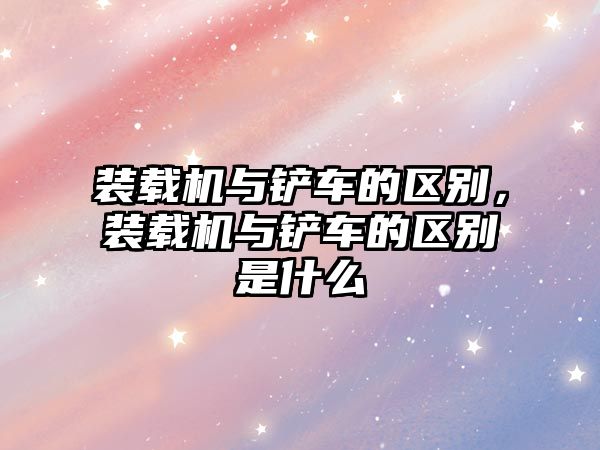 裝載機與鏟車的區(qū)別，裝載機與鏟車的區(qū)別是什么