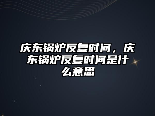 慶東鍋爐反復(fù)時間，慶東鍋爐反復(fù)時間是什么意思