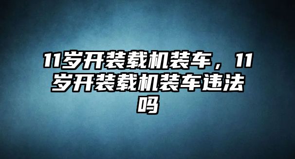 11歲開(kāi)裝載機(jī)裝車(chē)，11歲開(kāi)裝載機(jī)裝車(chē)違法嗎