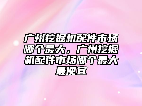 廣州挖掘機配件市場哪個最大，廣州挖掘機配件市場哪個最大最便宜