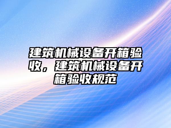 建筑機(jī)械設(shè)備開(kāi)箱驗(yàn)收，建筑機(jī)械設(shè)備開(kāi)箱驗(yàn)收規(guī)范