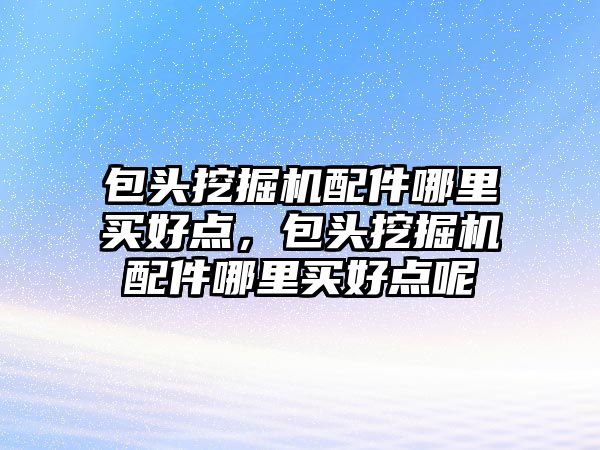 包頭挖掘機配件哪里買好點，包頭挖掘機配件哪里買好點呢