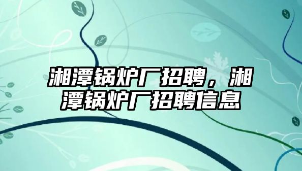 湘潭鍋爐廠招聘，湘潭鍋爐廠招聘信息