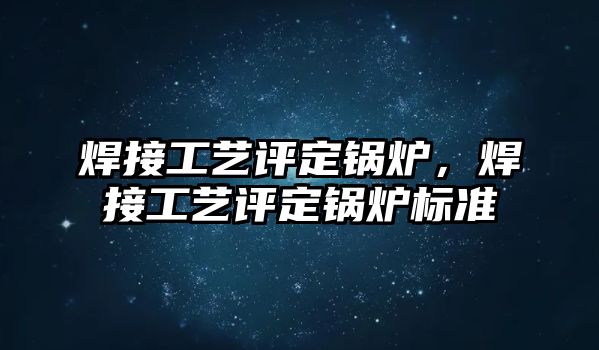 焊接工藝評定鍋爐，焊接工藝評定鍋爐標(biāo)準(zhǔn)