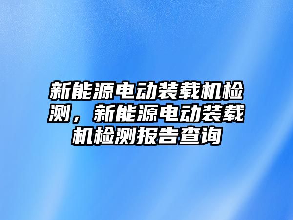 新能源電動裝載機檢測，新能源電動裝載機檢測報告查詢