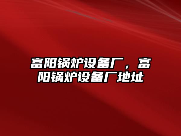 富陽鍋爐設(shè)備廠，富陽鍋爐設(shè)備廠地址