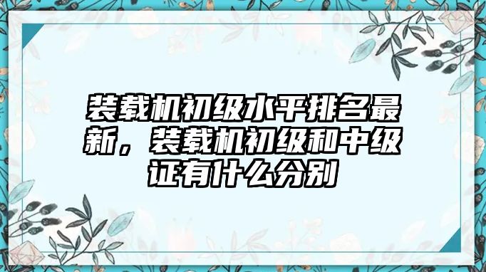 裝載機(jī)初級水平排名最新，裝載機(jī)初級和中級證有什么分別