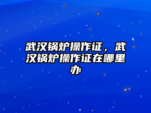 武漢鍋爐操作證，武漢鍋爐操作證在哪里辦