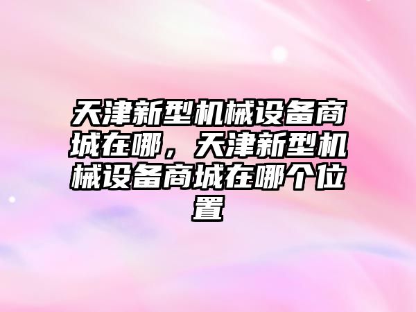 天津新型機(jī)械設(shè)備商城在哪，天津新型機(jī)械設(shè)備商城在哪個(gè)位置