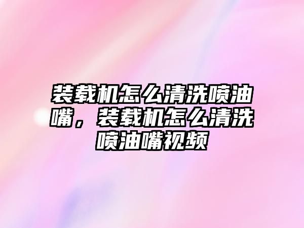 裝載機怎么清洗噴油嘴，裝載機怎么清洗噴油嘴視頻