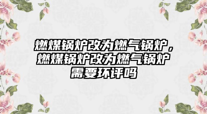 燃煤鍋爐改為燃?xì)忮仩t，燃煤鍋爐改為燃?xì)忮仩t需要環(huán)評嗎