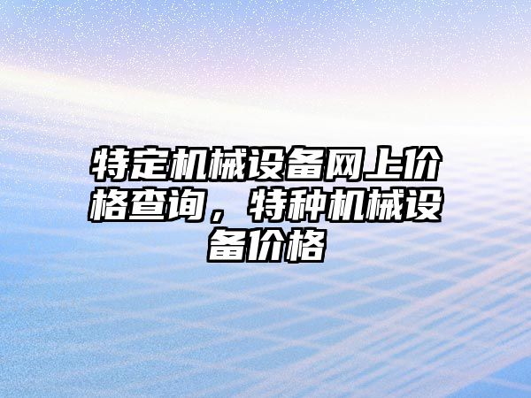 特定機(jī)械設(shè)備網(wǎng)上價(jià)格查詢，特種機(jī)械設(shè)備價(jià)格