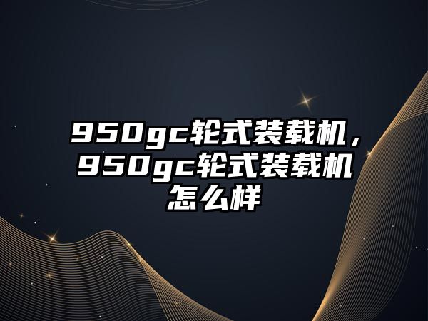 950gc輪式裝載機(jī)，950gc輪式裝載機(jī)怎么樣