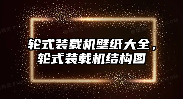 輪式裝載機(jī)壁紙大全，輪式裝載機(jī)結(jié)構(gòu)圖