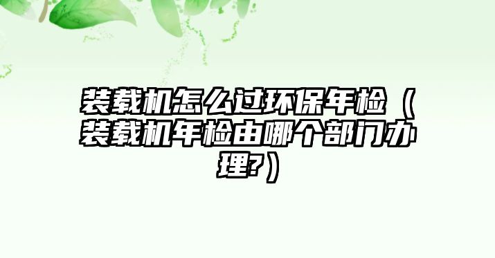 裝載機(jī)怎么過(guò)環(huán)保年檢（裝載機(jī)年檢由哪個(gè)部門辦理?）