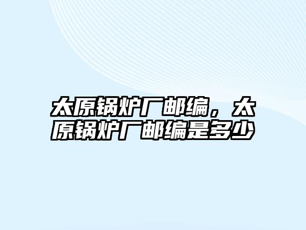 太原鍋爐廠郵編，太原鍋爐廠郵編是多少