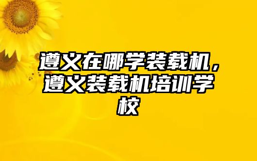 遵義在哪學(xué)裝載機(jī)，遵義裝載機(jī)培訓(xùn)學(xué)校