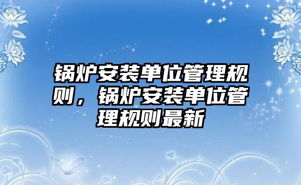 鍋爐安裝單位管理規(guī)則，鍋爐安裝單位管理規(guī)則最新