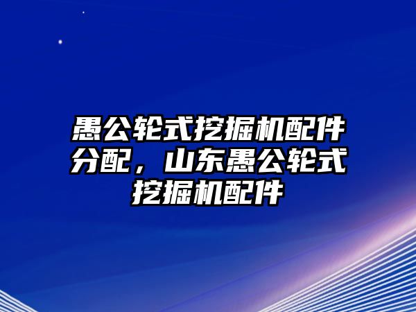 愚公輪式挖掘機(jī)配件分配，山東愚公輪式挖掘機(jī)配件