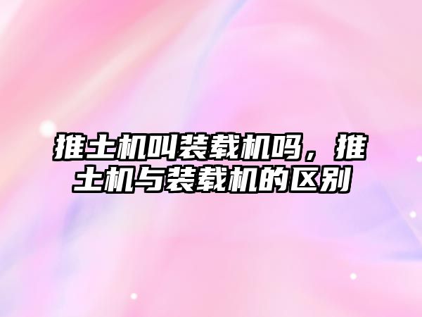 推土機(jī)叫裝載機(jī)嗎，推土機(jī)與裝載機(jī)的區(qū)別