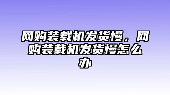 網(wǎng)購(gòu)裝載機(jī)發(fā)貨慢，網(wǎng)購(gòu)裝載機(jī)發(fā)貨慢怎么辦