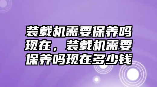 裝載機(jī)需要保養(yǎng)嗎現(xiàn)在，裝載機(jī)需要保養(yǎng)嗎現(xiàn)在多少錢