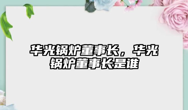 華光鍋爐董事長，華光鍋爐董事長是誰