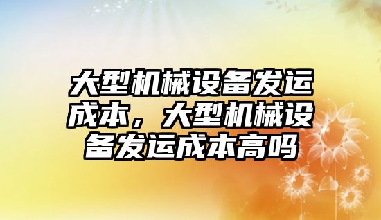 大型機械設(shè)備發(fā)運成本，大型機械設(shè)備發(fā)運成本高嗎