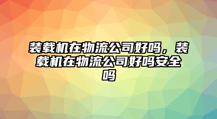 裝載機(jī)在物流公司好嗎，裝載機(jī)在物流公司好嗎安全嗎