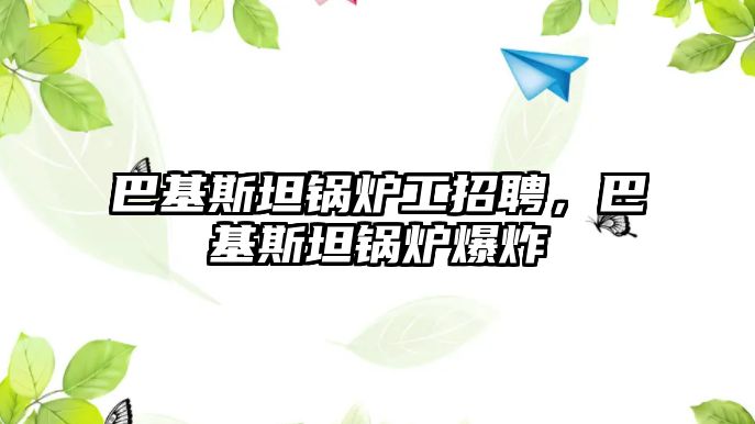 巴基斯坦鍋爐工招聘，巴基斯坦鍋爐爆炸