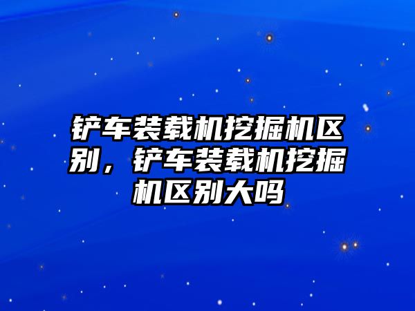 鏟車裝載機挖掘機區(qū)別，鏟車裝載機挖掘機區(qū)別大嗎