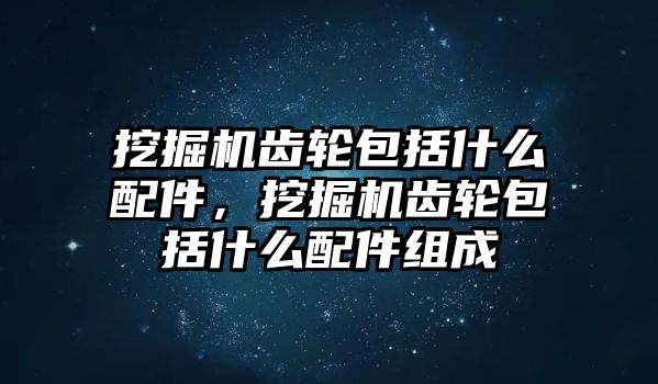 挖掘機齒輪包括什么配件，挖掘機齒輪包括什么配件組成