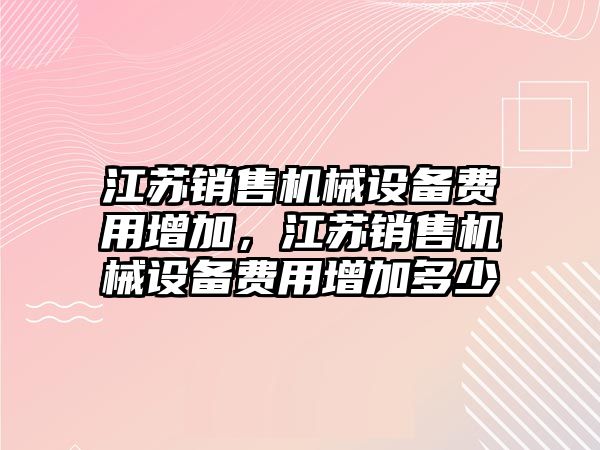 江蘇銷售機(jī)械設(shè)備費(fèi)用增加，江蘇銷售機(jī)械設(shè)備費(fèi)用增加多少