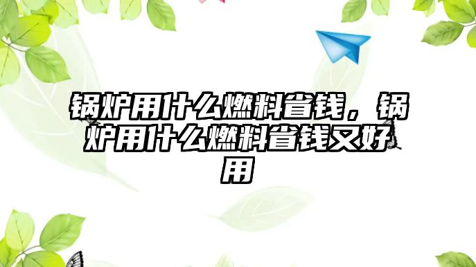 鍋爐用什么燃料省錢，鍋爐用什么燃料省錢又好用