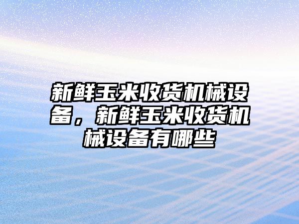 新鮮玉米收貨機械設備，新鮮玉米收貨機械設備有哪些