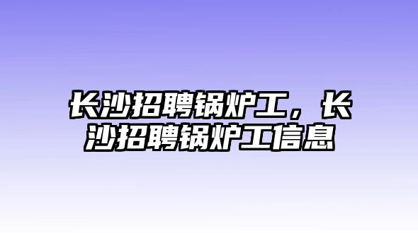 長沙招聘鍋爐工，長沙招聘鍋爐工信息