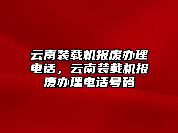 云南裝載機報廢辦理電話，云南裝載機報廢辦理電話號碼