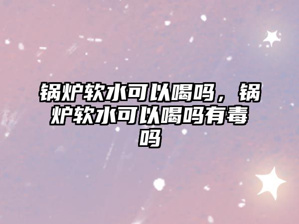 鍋爐軟水可以喝嗎，鍋爐軟水可以喝嗎有毒嗎