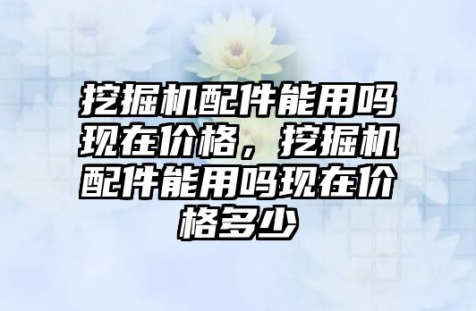 挖掘機配件能用嗎現(xiàn)在價格，挖掘機配件能用嗎現(xiàn)在價格多少