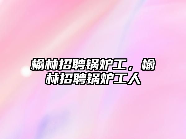 榆林招聘鍋爐工，榆林招聘鍋爐工人