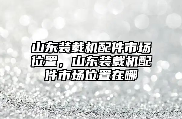 山東裝載機(jī)配件市場(chǎng)位置，山東裝載機(jī)配件市場(chǎng)位置在哪