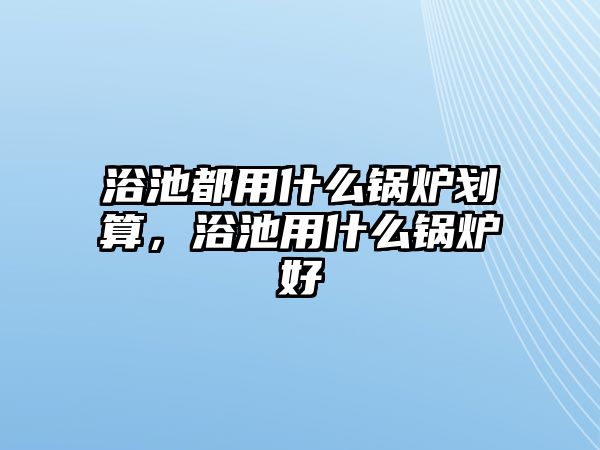 浴池都用什么鍋爐劃算，浴池用什么鍋爐好