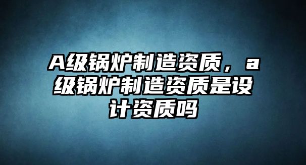 A級(jí)鍋爐制造資質(zhì)，a級(jí)鍋爐制造資質(zhì)是設(shè)計(jì)資質(zhì)嗎