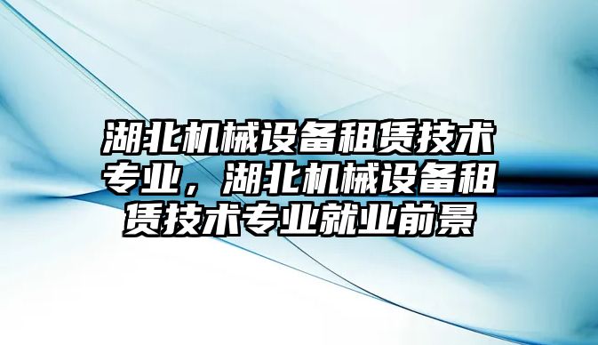 湖北機(jī)械設(shè)備租賃技術(shù)專業(yè)，湖北機(jī)械設(shè)備租賃技術(shù)專業(yè)就業(yè)前景