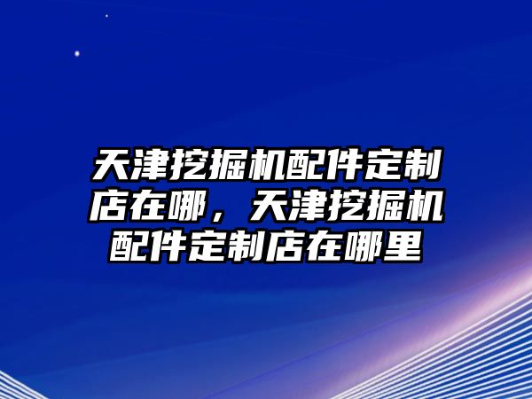 天津挖掘機(jī)配件定制店在哪，天津挖掘機(jī)配件定制店在哪里