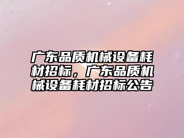 廣東品質(zhì)機械設(shè)備耗材招標(biāo)，廣東品質(zhì)機械設(shè)備耗材招標(biāo)公告