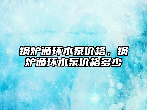 鍋爐循環(huán)水泵價格，鍋爐循環(huán)水泵價格多少