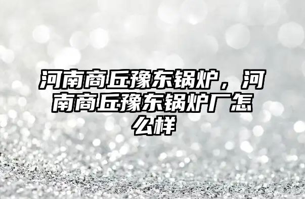 河南商丘豫東鍋爐，河南商丘豫東鍋爐廠怎么樣