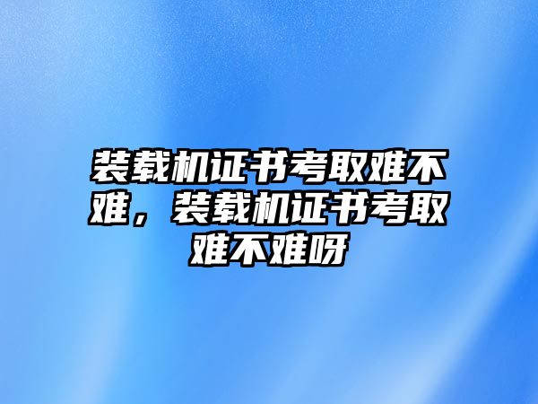 裝載機(jī)證書考取難不難，裝載機(jī)證書考取難不難呀