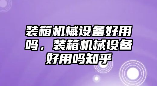 裝箱機(jī)械設(shè)備好用嗎，裝箱機(jī)械設(shè)備好用嗎知乎